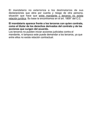 El mandatario no exterioriza a los destinatarios de sus
declaraciones que obra por cuenta y riesgo de otra persona,
situación que hace que entre mandante y terceros no exista
relación jurídica. Su base la encontramos en el art. 1809° del C.C.


El mandatario aparece frente a los terceros con quien contrata,
como el titular de los derechos derivados del contrato y de las
acciones que surgen del acuerdo.


Los terceros no pueden iniciar acciones judiciales contra el
mandante, ni tampoco este puede demandar a los terceros, ya que
entre ellos no existe relación contractual.


 