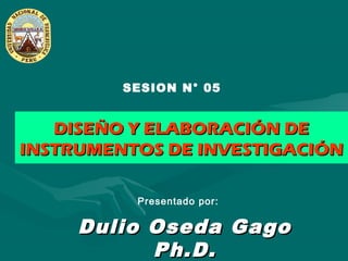 Dulio Oseda GagoDulio Oseda Gago
Ph.D.Ph.D.
SESION N° 05
Presentado por:
DISEÑO Y ELABORACIÓN DEDISEÑO Y ELABORACIÓN DE
INSTRUMENTOS DE INVESTIGACIÓNINSTRUMENTOS DE INVESTIGACIÓN
 