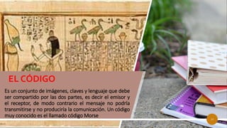 Es un conjunto de imágenes, claves y lenguaje que debe
ser compartido por las dos partes, es decir el emisor y
el receptor, de modo contrario el mensaje no podría
transmitirse y no produciría la comunicación. Un código
muy conocido es el llamado código Morse
EL CÓDIGO
10
 