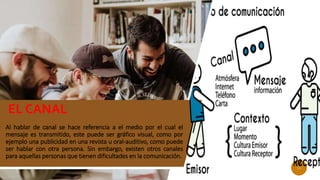 Al hablar de canal se hace referencia a el medio por el cual el
mensaje es transmitido, este puede ser gráfico visual, como por
ejemplo una publicidad en una revista u oral-auditivo, como puede
ser hablar con otra persona. Sin embargo, existen otros canales
para aquellas personas que tienen dificultades en la comunicación.
EL CANAL
11
 