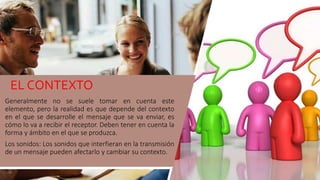 Generalmente no se suele tomar en cuenta este
elemento, pero la realidad es que depende del contexto
en el que se desarrolle el mensaje que se va enviar, es
cómo lo va a recibir el receptor. Deben tener en cuenta la
forma y ámbito en el que se produzca.
Los sonidos: Los sonidos que interfieran en la transmisión
de un mensaje pueden afectarlo y cambiar su contexto.
EL CONTEXTO
12
 