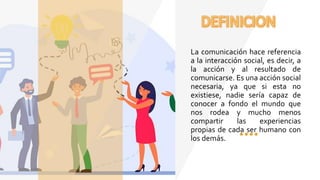 La comunicación hace referencia
a la interacción social, es decir, a
la acción y al resultado de
comunicarse. Es una acción social
necesaria, ya que si esta no
existiese, nadie sería capaz de
conocer a fondo el mundo que
nos rodea y mucho menos
compartir las experiencias
propias de cada ser humano con
los demás.
 