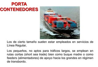 Los de cierto tamaño suelen estar empleados en servicios de
Línea Regular,
Los pequeños, no aptos para tráficos largos, se emplean en
rutas cortas (short sea trade) bien como buque madre o como
feeders (alimentadores) de apoyo hacia los grandes en régimen
de transbordo.
PORTA
CONTENEDORES
 