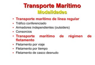 Transporte Marítimo
Modalidades
• Transporte marítimo de línea regular
 Tráfico conferenciado
 Armadores independientes (outsiders)
 Consorcios
• Transporte marítimo de régimen de
fletamento
 Fletamento por viaje
 Fletamento por tiempo
 Fletamento de casco desnudo
 