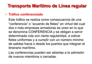 Transporte Marítimo de Línea regular
• Tráfico conferenciado
Este tráfico se realiza como consecuencia de una
“conferencia” o “acuerdo de fletes” en virtud del cual
dos o más empresas armadoras se unen en lo que
se denomina CONFERENCIA y se obligan a servir
determinada ruta con cierta regularidad, a cobrar
fletes uniformes y a cumplir con un número mínimo
de salidas hacia o desde los puertos que integran el
itinerario marítimo.
Las conferencias pueden ser abiertas a la admisión
de nuevos miembros o cerradas.
 