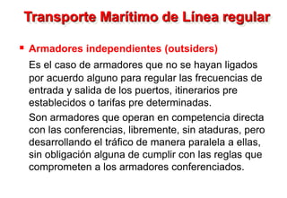 Transporte Marítimo de Línea regular
 Armadores independientes (outsiders)
Es el caso de armadores que no se hayan ligados
por acuerdo alguno para regular las frecuencias de
entrada y salida de los puertos, itinerarios pre
establecidos o tarifas pre determinadas.
Son armadores que operan en competencia directa
con las conferencias, libremente, sin ataduras, pero
desarrollando el tráfico de manera paralela a ellas,
sin obligación alguna de cumplir con las reglas que
comprometen a los armadores conferenciados.
 