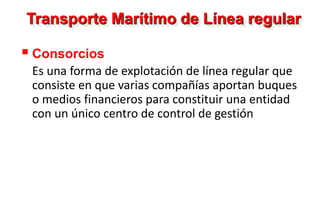 Transporte Marítimo de Línea regular
 Consorcios
Es una forma de explotación de línea regular que
consiste en que varias compañías aportan buques
o medios financieros para constituir una entidad
con un único centro de control de gestión
 