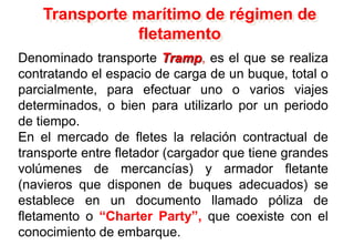 Transporte marítimo de régimen de
fletamento
Denominado transporte Tramp, es el que se realiza
contratando el espacio de carga de un buque, total o
parcialmente, para efectuar uno o varios viajes
determinados, o bien para utilizarlo por un periodo
de tiempo.
En el mercado de fletes la relación contractual de
transporte entre fletador (cargador que tiene grandes
volúmenes de mercancías) y armador fletante
(navieros que disponen de buques adecuados) se
establece en un documento llamado póliza de
fletamento o “Charter Party”, que coexiste con el
conocimiento de embarque.
 