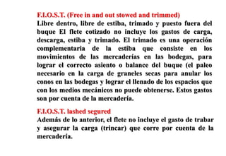 F.I.O.S.T. (Free in and out stowed and trimmed)
Libre dentro, libre de estiba, trimado y puesto fuera del
buque El flete cotizado no incluye los gastos de carga,
descarga, estiba y trimado. El trimado es una operación
complementaria de la estiba que consiste en los
movimientos de las mercaderías en las bodegas, para
lograr el correcto asiento o balance del buque (el paleo
necesario en la carga de graneles secas para anular los
conos en las bodegas y lograr el llenado de los espacios que
con los medios mecánicos no puede obtenerse. Estos gastos
son por cuenta de la mercadería.
F.I.O.S.T. lashed segured
Además de lo anterior, el flete no incluye el gasto de trabar
y asegurar la carga (trincar) que corre por cuenta de la
mercadería.
 