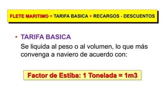 FLETE MARITIMO = TARIFA BASICA + RECARGOS - DESCUENTOS
• TARIFA BASICA
Se liquida al peso o al volumen, lo que más
convenga a naviero de acuerdo con:
Factor de Estiba: 1 Tonelada = 1m3
 