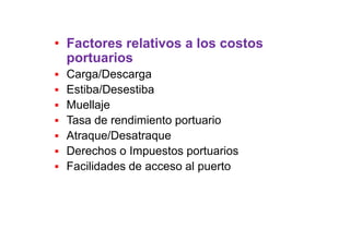 • Factores relativos a los costos
portuarios
 Carga/Descarga
 Estiba/Desestiba
 Muellaje
 Tasa de rendimiento portuario
 Atraque/Desatraque
 Derechos o Impuestos portuarios
 Facilidades de acceso al puerto
 