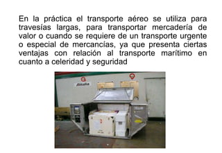En la práctica el transporte aéreo se utiliza para
travesías largas, para transportar mercadería de
valor o cuando se requiere de un transporte urgente
o especial de mercancías, ya que presenta ciertas
ventajas con relación al transporte marítimo en
cuanto a celeridad y seguridad
 