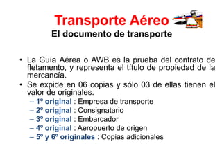 Transporte Aéreo
El documento de transporte
• La Guía Aérea o AWB es la prueba del contrato de
fletamento, y representa el título de propiedad de la
mercancía.
• Se expide en 06 copias y sólo 03 de ellas tienen el
valor de originales.
– 1º original : Empresa de transporte
– 2º origjnal : Consignatario
– 3º original : Embarcador
– 4º original : Aeropuerto de origen
– 5º y 6º originales : Copias adicionales
 
