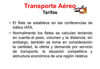 Transporte Aéreo
Tarifas
• El flete se establece en las conferencias de
tráfico IATA.
• Normalmente los fletes se calculan teniendo
en cuenta el peso, volumen y la distancia; sin
embargo, también se toma en consideración
la cantidad, la oferta y demanda por servicio
de transporte, la situación competitiva y
estructura económica de una región relativa
 