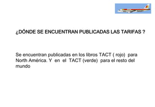 ¿DÓNDE SE ENCUENTRAN PUBLICADAS LAS TARIFAS ?
Se encuentran publicadas en los libros TACT ( rojo) para
North América. Y en el TACT (verde) para el resto del
mundo
 