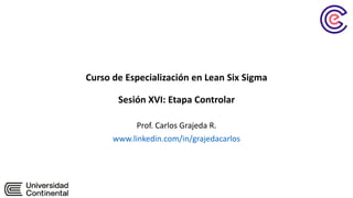 Curso de Especialización en Lean Six Sigma
Sesión XVI: Etapa Controlar
Prof. Carlos Grajeda R.
www.linkedin.com/in/grajedacarlos
 