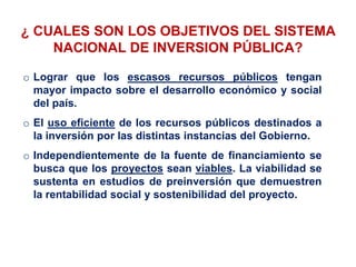 o Lograr que los escasos recursos públicos tengan
mayor impacto sobre el desarrollo económico y social
del país.
o El uso eficiente de los recursos públicos destinados a
la inversión por las distintas instancias del Gobierno.
o Independientemente de la fuente de financiamiento se
busca que los proyectos sean viables. La viabilidad se
sustenta en estudios de preinversión que demuestren
la rentabilidad social y sostenibilidad del proyecto.
¿ CUALES SON LOS OBJETIVOS DEL SISTEMA
NACIONAL DE INVERSION PÚBLICA?
 