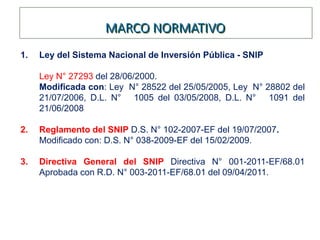 MARCO NORMATIVO
1. Ley del Sistema Nacional de Inversión Pública - SNIP
Ley N° 27293 del 28/06/2000.
Modificada con: Ley N° 28522 del 25/05/2005, Ley N° 28802 del
21/07/2006, D.L. N° 1005 del 03/05/2008, D.L. N° 1091 del
21/06/2008
2. Reglamento del SNIP D.S. N° 102-2007-EF del 19/07/2007.
Modificado con: D.S. N° 038-2009-EF del 15/02/2009.
3. Directiva General del SNIP Directiva N° 001-2011-EF/68.01
Aprobada con R.D. N° 003-2011-EF/68.01 del 09/04/2011.
 