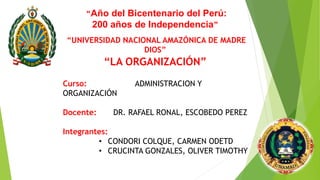 “LA ORGANIZACIÓN”
“Año del Bicentenario del Perú:
200 años de Independencia”
“UNIVERSIDAD NACIONAL AMAZÓNICA DE MADRE
DIOS”
Curso: ADMINISTRACION Y
ORGANIZACIÓN
Docente: DR. RAFAEL RONAL, ESCOBEDO PEREZ
Integrantes:
• CONDORI COLQUE, CARMEN ODETD
• CRUCINTA GONZALES, OLIVER TIMOTHY
 