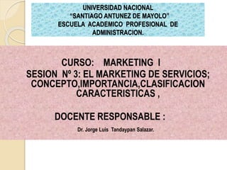UNIVERSIDAD NACIONAL
“SANTIAGO ANTUNEZ DE MAYOLO”
ESCUELA ACADEMICO PROFESIONAL DE
ADMINISTRACION.
CURSO: MARKETING I
SESION Nº 3: EL MARKETING DE SERVICIOS;
CONCEPTO,IMPORTANCIA,CLASIFICACION
CARACTERISTICAS ,
DOCENTE RESPONSABLE :
Dr. Jorge Luis Tandaypan Salazar.
 