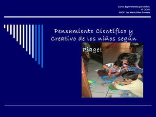 Pensamiento Científico y
Creativo de los niños según
Piaget
Curso: Experimentos para niños
VI CICLO
PROF: Eva María Allen Guevara
 