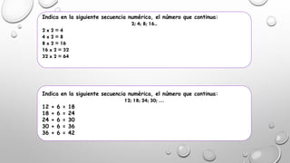 Indica en la siguiente secuencia numérica, el número que continua:
2; 4; 8; 16..
2 x 2 = 4
4 x 2 = 8
8 x 2 = 16
16 x 2 = 32
32 x 2 = 64
Indica en la siguiente secuencia numérica, el número que continua:
12; 18; 24; 30; …
12 + 6 = 18
18 + 6 = 24
24 + 6 = 30
30 + 6 = 36
36 + 6 = 42