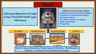 HUARPA TIAHUANACO NASCA
PACHACAMAC
GRUPO INICIAL
RELIGIÓN – ESCULTURA -
TEXTILERÍA
EL ORÁCULO CERÁMICA
Huari: Cultura Panandina- Primer Imperio Del Perú – Planificadores
Urbanos – Creadores De Las Cabezas De Región.
ELEMENTOSCULTURALESQUEDIFUNDE
• Control vertical de los pisos ecológicos.
• Constituye el renacimiento Chavín.
• Estructura urbana.
• Uso de los andenes y el quipus.
• Culto a Wiracocha.
• El quechua.
 