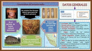 ✍ Cronología: 500 d. C. - 900 d.C.
✍ Periodo cultural: Primer Imperio Pan Andino.
✍ Descubridor Científico: Julio C. Tello.
✍ Principal Investigador: Arqueólogo peruano
Luis Guillermo Lumbreras.
✍ Origen: Fusión de las culturas
Huarpa, Nazca, Tiahuanaco y Pachacámac.
✍ Núcleo geográfico: Huanta, cercana a la
Pampa de la Quinua (10 km al Noroeste de
Ayacucho).
✍ Wari, se ubicó en el asiento geográfico de la
antigua cultura Huarpa, cuya capital
Ñawimpuquio fue desplazada por la ciudad Wari.
✍ Capital: Ciudad de Wari.
✍ Sociedad: clasista y guerrera.
 