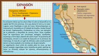 Conquistas militares:
• Norte: Lambayeque - Cajamarca
• Sur: Cusco - Arequipa.
Es necesario indicar que la cultura Wari no sólo se desarrolló en la
capital del Perú de entonces, sino que abarcó la sierra y la costa.
Lugares como Piquillaqta al este de Cuzco, Wiracochapampa en
Huamachuco, Huariwillca en el Callejón de Huaylas, Honqo Pampa
en Ancash, Cajamarquilla y Pachacámac en Lima., son ejemplos
de la extensión y diversidad de centros Huari. Otras ciudades
Huari de importancia son: Jincamoqo, Azángaro, Ichabamba,
Incamoqo y Cerro Baúl, además del centro Huari. El yacimiento de
Conchopata, cercano a la ciudad de Ayacucho en la provincia de
Huamanga, se trata de un lugar de ofrendas cuyas construcciones
tienen un buen acabado y los recintos son de gran tamaño.
La organización Huari sirvió de modelo para los Incas, ya que
tenían ciudades organizadas como símbolos de poder, además de
tener un eficiente sistema de caminos, almacenamiento y
redistribución.
 