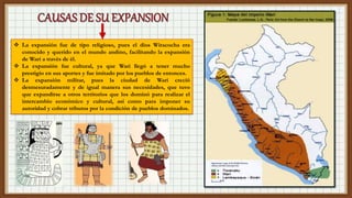 La expansión fue de tipo religioso, pues el dios Wiracocha era
conocido y querido en el mundo andino, facilitando la expansión
de Wari a través de él.
 La expansión fue cultural, ya que Wari llegó a tener mucho
prestigio en sus aportes y fue imitado por los pueblos de entonces.
 La expansión militar, pues la ciudad de Wari creció
desmesuradamente y de igual manera sus necesidades, que tuvo
que expandirse a otros territorios que los dominó para realizar el
intercambio económico y cultural, así como para imponer su
autoridad y cobrar tributos por la condición de pueblos dominados.
 