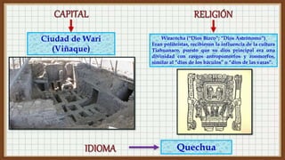 Quechua
Ciudad de Wari
(Viñaque)
Wiracocha (“Dios Bizco”; “Dios Astrónomo”)
Eran politeístas, recibieron la influencia de la cultura
Tiahuanaco, puesto que su dios principal era una
divinidad con rasgos antropomorfos y zoomorfos,
similar al “dios de los báculos” o “dios de las varas”.
 