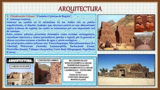  Planificación Urbana: “Ciudades Cabezas de Región”.
 Extensos caminos.
Generan un cambio en el urbanismo en los Andes con su patrón
arquitectónico, al diseñar ciudades que ejercían control en una determinada
región (cabezas de región), las cuales se conectaban por una importante red
de caminos.
Estos centros urbanos presentan elementos como recintos rectangulares,
corredores interiores y muros perimétricos (piedra o tapial); por lo general se
ubican en zonas cercanas a fuentes de agua y zonas ecológicas.
Los principales centros urbanos son: Viracochapampa, Marcahuamachuco (La
Libertad); Wilcawaín (Áncash); Cajamarquilla, Pachacámac (Lima);
Wariwilka (Junín); Viñaque (Ayacucho); Cerro Baúl (Moquegua); Piquillacta
(Cusco).
 