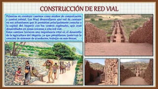 Primeros en construir caminos como medios de comunicación
y control estatal. Los Wari desarrollaron una red de caminos
en sus urbanismos que le permitían principalmente conectar a
la capital del Imperio con los centros regionales, que eran
desarrollados en zonas cercanas a esta red vial.
Estos caminos tuvieron una importancia vital en el desarrollo
de la agricultura del imperio, ya que permitieron, junto con la
creación de sistemas de acueductos, trabajar en más tierras.
 