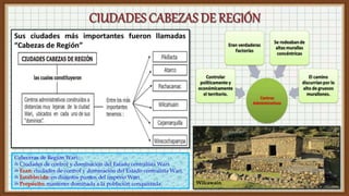 Wilcawaín
Cabeceras de Región Wari:
✍ Ciudades de control y dominación del Estado centralista Wari.
✍ Eran: ciudades de control y dominación del Estado centralista Wari.
✍ Establecida: en distintos puntos del imperio Wari.
✍ Propósito: mantener dominada a la población conquistada.
 