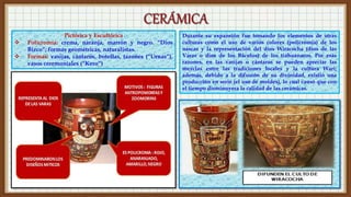 Pictórica y Escultórica
 Policromía: crema, naranja, marrón y negro. “Dios
Bizco”; formas geométricas, naturalistas.
 Formas: vasijas, cántaros, botellas, tazones (“Urnas”),
vasos ceremoniales (“Kero”)
Durante su expansión fue tomando los elementos de otras
culturas como el uso de varios colores (policromía) de los
nascas y la representación del dios Wiracocha (dios de las
Varas o dios de los Báculos) de los tiahuanacos. Por esas
razones, en las vasijas o cántaros se pueden apreciar las
mezclas entre las tradiciones locales y la cultura Wari;
además, debido a la difusión de su divinidad, existió una
producción en serie (el uso de moldes), lo cual causó que con
el tiempo disminuyera la calidad de las cerámicas.
 