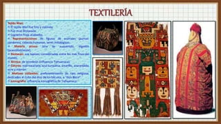 Tejido Wari:
✍ El tejido Wari fue fino y colorida.
✍ Fue muy destacada.
✍ Lograron finos acabados.
✍ Representaciones: de figuras de animales (pumas-
cóndores), cabezas humanas, seres mitológicos.
✍ Materia prima: lana de auquénido, algodón
(ocasionalmente).
✍ Destacan: sus tapices, considerados entre los más finos del
mundo.
✍ Técnica: de acordeón (influencia Tiahuanaco).
✍ Colores: rojo-escarlata, azul-turquesa, amarillo, anaranjado,
ocre y marrón.
✍ Motivos utilizados: preferentemente de tipo religiosa,
dedicados al culto del dios de los báculos, o “dios Bizco”.
✍ Iconografía: influencia iconográfica de Tiahuanaco.
 