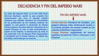 Causas Internas: abandono de ciudades, por
pugnas internas entre aristocracias locales y
la central; pérdida del control central de las
colonias (rebeliones regionales).
Causas Externas: surgimiento de nuevos
pueblos; invasión de Yaros o Llacuaces y los
Chancas.
La caída del Imperio Wari, en el año 1100, tiene
diversas hipótesis, siendo la más aceptada las
consecuencias que tuvo el abrupto cambio
climático que impidió satisfacer las necesidades
de las poblaciones de las ciudades (cabezas de
región), lo cual generó la formación de líderes
locales, quienes buscaron obtener autonomía de la
capital Viñaque, la cual, al estar acostumbrada a
existir de los tributos, la disminución de estos le
fue afectando. Con un Imperio Wari fragmentado
y debilitado por la luchas internas, la capital fue
invadida y destruida por los chancas.
 