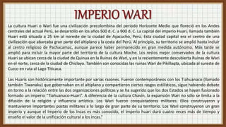 La cultura Huari o Wari fue una civilización precolombina del periodo Horizonte Medio que floreció en los Andes
centrales del actual Perú, se desarrollo en los años 500 d. C. a 900 d. C. La capital del imperio Huari, llamada también
Huari está situada a 25 km al noreste de la ciudad de Ayacucho, Perú. Esta ciudad capital era el centro de una
civilización que abarcaba gran parte del altiplano y la costa del Perú. Al principio, su territorio se amplió hasta incluir
al centro religioso de Pachacamac, aunque parece haber permanecido en gran medida autónomo. Más tarde se
amplió para incluir la mayor parte del territorio de la cultura Moche. Los restos mejor conservados de la cultura
Huari se ubican cerca de la ciudad de Quinua en la Ruinas de Wari, y en la recientemente descubierta Ruinas de Wari
en el norte, cerca de la ciudad de Chiclayo. También son conocidas las ruinas Wari de Pikillaqta, ubicada al sureste de
Cuzco en ruta al Lago Titicaca.
Los Huaris son históricamente importante por varias razones. Fueron contemporáneos con los Tiahuanaco (llamado
también Tiwanaku) que gobernaban en el altiplano y compartieron ciertos rasgos estilísticos, sigue habiendo debate
en torno a la relación entre las dos organizaciones políticas y se ha sugerido que los dos Estados se hayan fusionado
formado un imperio “Tiahuanaco-Huari”. A diferencia de la cultura Chavín, la expansión Wari no sólo se limita a la
difusión de la religión y influencia artística. Los Wari fueron conquistadores militares. Ellos construyeron y
mantuvieron importantes postas militares a lo largo de gran parte de su territorio. Los Wari construyeron un gran
imperio y aunque el Imperio de los Incas es más conocido, el imperio huari duró cuatro veces más de tiempo y
enseño el valor de la unificación cultural a los incas.”
 