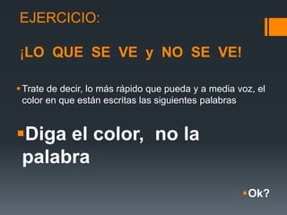 EJERCICIO:
¡LO QUE SE VE y NO SE VE!
Trate de decir, lo más rápido que pueda y a media voz, el
color en que están escritas las siguientes palabras
Diga el color, no la
palabra
Ok?
 
