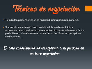  No todo las personas tienen la habilidad innata para relacionarse.
 El aprendizaje emerge como posibilidad de desterrar hábitos
incorrectos de comunicación para adoptar otros más adecuados. Y los
que la tienen, el método sirve para ordenar las técnicas que aplican
intuitivamente.
El sólo conocimiento no transforma a la persona en
un buen negociador
 