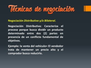 Negociación Distributiva y/o Bilateral.
Negociación Distributiva: Caracteriza el
proceso porque busca dividir un producto
determinado entre dos (2) partes en
presencia de un conflicto fundamental de
objetivos.
Ejemplo: la venta del vehículo= El vendedor
trata de mantener un precio alto y el
comprador busca reducirlo.
 
