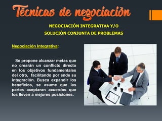 NEGOCIACIÓN INTEGRATIVA Y/O
SOLUCIÓN CONJUNTA DE PROBLEMAS
Negociación Integrativa:
Se propone alcanzar metas que
no crearán un conflicto directo
en los objetivos fundamentales
del otro, facilitando por ende su
integración. Busca expandir los
beneficios, se asume que las
partes aceptaran acuerdos que
los lleven a mejores posiciones.
 