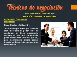 NEGOCIACIÓN INTEGRATIVA Y/O
SOLUCIÓN CONJUNTA DE PROBLEMAS
La Solución Conjunta de
Problemas:
Roger Fischer y William Ury
Es un enfoque mixto que contiene
elementos tanto de poder como de
confianza. Un buen intercambio
aumenta el valor total porque cada
parte obtiene más valor del que da,
pero normalmente ambas partes
tratarán de lograr intercambios que
le favorezcan.
 