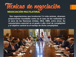 NEGOCIACIÓN MULTILATERAL
Son negociaciones que involucran 3 ó más actores, alcanzan
proporciones mundiales como es el caso de las realizadas en
el seno de las Naciones Unidas, OEA, OMS, entre otros. Su
característica esencial es el grado ó alto nivel de complejidad
y el objetivo central es el manejo de dicha complejidad.
 