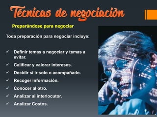 Preparándose para negociar
Toda preparación para negociar incluye:
 Definir temas a negociar y temas a
evitar.
 Calificar y valorar intereses.
 Decidir si ir solo o acompañado.
 Recoger información.
 Conocer al otro.
 Analizar al interlocutor.
 Analizar Costos.
 