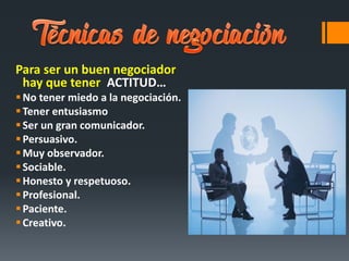 Para ser un buen negociador
hay que tener ACTITUD…
No tener miedo a la negociación.
Tener entusiasmo
Ser un gran comunicador.
Persuasivo.
Muy observador.
Sociable.
Honesto y respetuoso.
Profesional.
Paciente.
Creativo.
 