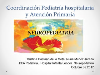 Cristina Castaño de la Mota/ Nuria Muñoz Jareño
FEA Pediatría. Hospital Infanta Leonor. Neuropediatría
Octubre de 2017
Coordinación Pediatría hospitalaria
y Atención Primaria
NEUROPEDIATRÍA
 