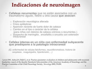 Indicaciones de neuroimagen
• Cefaleas recurrentes que no están asociados con un
traumatismo agudo, fiebre u otra causa qu...