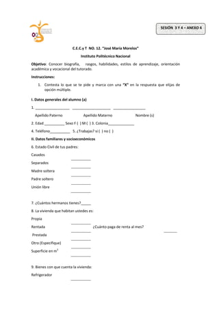 C.E.C.y T NO. 12. “José María Morelos”
Instituto Politécnico Nacional
Objetivo: Conocer biografía, rasgos, habilidades, estilos de aprendizaje, orientación
académica y vocacional del tutorado.
Instrucciones:
1. Contesta lo que se te pide y marca con una “X” en la respuesta que elijas de
opción múltiple.
I. Datos generales del alumno (a)
1. _________________ ___________________ ________________
Apellido Paterno Apellido Materno Nombre (s)
2. Edad __________ Sexo F ( ) M ( ) 3. Colonia_____________
4. Teléfono__________ 5. ¿Trabajas? si ( ) no ( )
II. Datos familiares y socioeconómicos
6. Estado Civil de tus padres:
Casados
Separados
Madre soltera
Padre soltero
Unión libre
7. ¿Cuántos hermanos tienes?_____
8. La vivienda que habitan ustedes es:
Propia
Rentada ¿Cuánto paga de renta al mes?
Prestada
Otro (Especifique)
Superficie en m2
9. Bienes con que cuenta la vivienda:
Refrigerador
SESIÓN 3 Y 4 – ANEXO 4
 