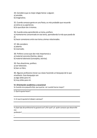 34. Considero que es mejor elogio llamar a alguien
a) sensible.
b) imaginativo.
35. Cuando conozco gente en una fiesta, es más probable que recuerde
a) cómo es su apariencia.
b) lo que dicen de sí mismos.
36. Cuando estoy aprendiendo un tema, prefiero
a) mantenerme concentrado en ese tema, aprendiendo lo más que pueda de
él.
b) hacer conexiones entre ese tema y temas relacionados.
37. Me considero
a) abierto.
b) reservado.
38. Prefiero cursos que dan más importancia a
a) material concreto (hechos, datos).
b) material abstracto (conceptos, teorías).
39. Para divertirme, prefiero
a) ver televisión.
b) leer un libro.
40. Algunos profesores inician sus clases haciendo un bosquejo de lo que
enseñarán. Esos bosquejos son
a) algo útiles para mí.
b) muy útiles para mí.
VI.-Orientación académica y vocacional
1.-Cuando eras pequeño 0(a), que querías ser cuando fueras mayor?
2.-Qué te gusta hacer?
3.-En que te gustaría trabajar y porque?
4-¿Qué tipo de profesional te gustaría ser? ¿Por qué? ¿A quién conoces que desarrolle
esa
profesión?_________________________________________________________________
_
 